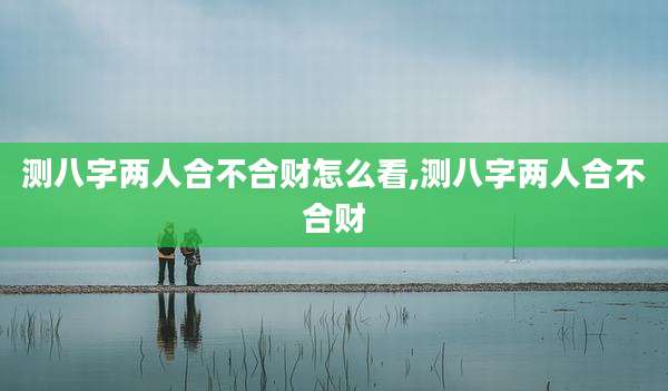 测八字两人合不合财怎么看,测八字两人合不合财