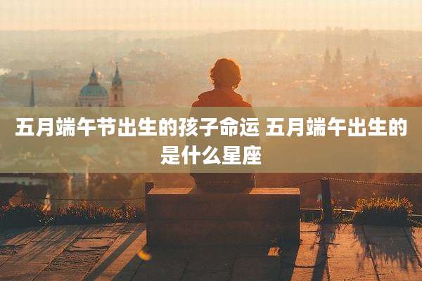 五月端午节出生的孩子命运 五月端午出生的是什么星座