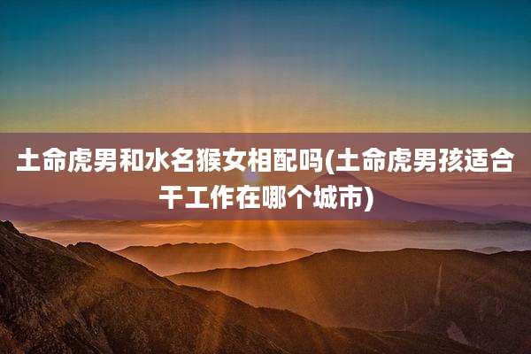 土命虎男和水名猴女相配吗(土命虎男孩适合干工作在哪个城市)
