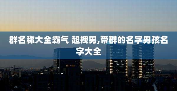 群名称大全霸气 超拽男,带群的名字男孩名字大全