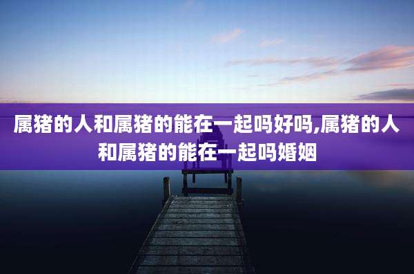 属猪的人和属猪的能在一起吗好吗,属猪的人和属猪的能在一起吗婚姻