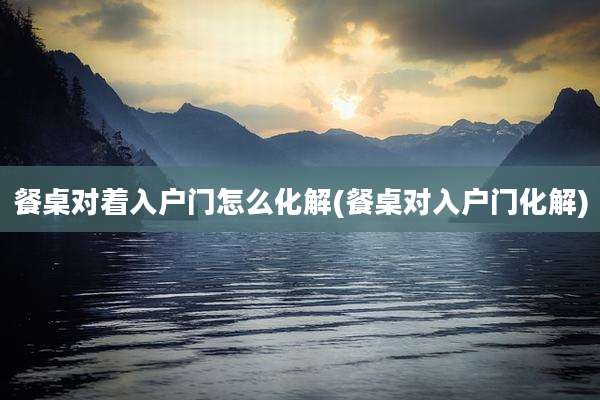 餐桌对着入户门怎么化解(餐桌对入户门化解)