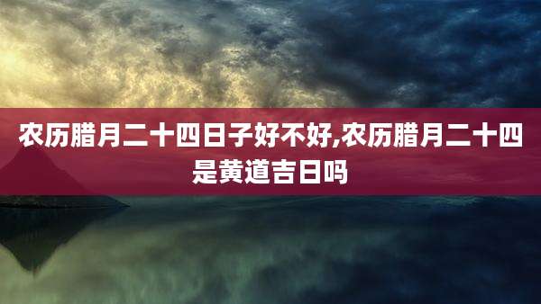 农历腊月二十四日子好不好,农历腊月二十四是黄道吉日吗