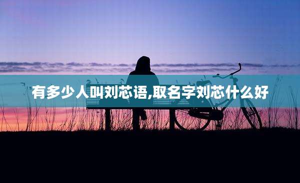 有多少人叫刘芯语,取名字刘芯什么好