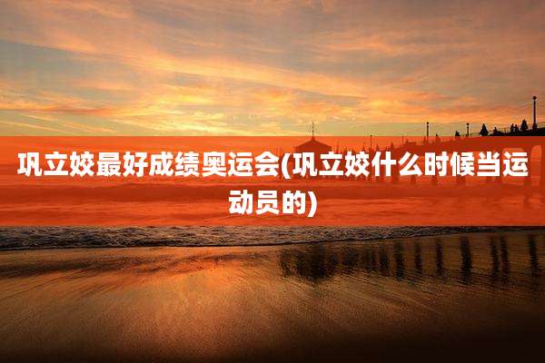 巩立姣最好成绩奥运会(巩立姣什么时候当运动员的)