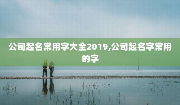 公司起名常用字大全2019,公司起名字常用的字