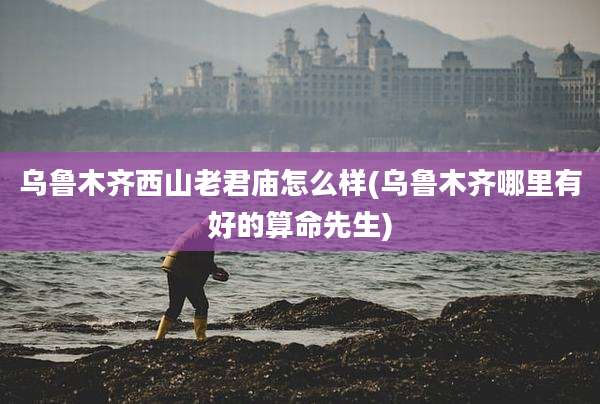 乌鲁木齐西山老君庙怎么样(乌鲁木齐哪里有好的算命先生)
