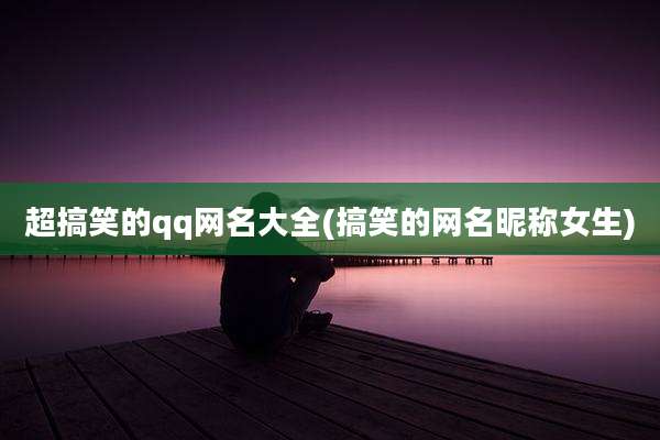 超搞笑的qq网名大全(搞笑的网名昵称女生)