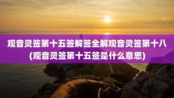观音灵签第十五签解签全解观音灵签第十八(观音灵签第十五签是什么意思)