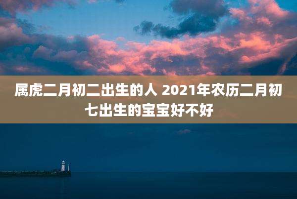 属虎二月初二出生的人 2021年农历二月初七出生的宝宝好不好