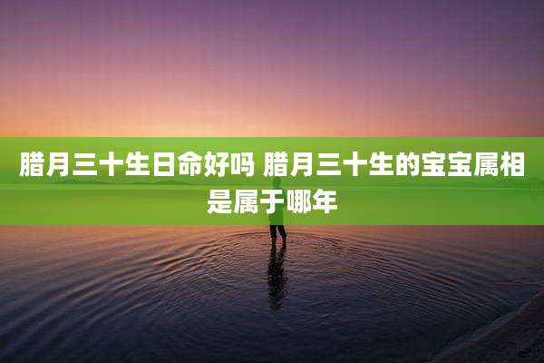 腊月三十生日命好吗 腊月三十生的宝宝属相是属于哪年