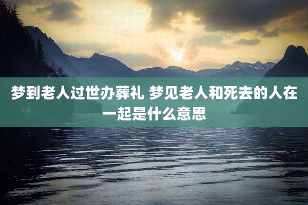 梦到老人过世办葬礼 梦见老人和死去的人在一起是什么意思