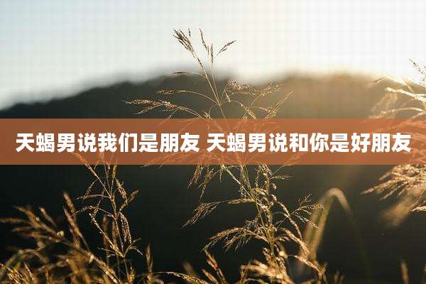 天蝎男说我们是朋友 天蝎男说和你是好朋友