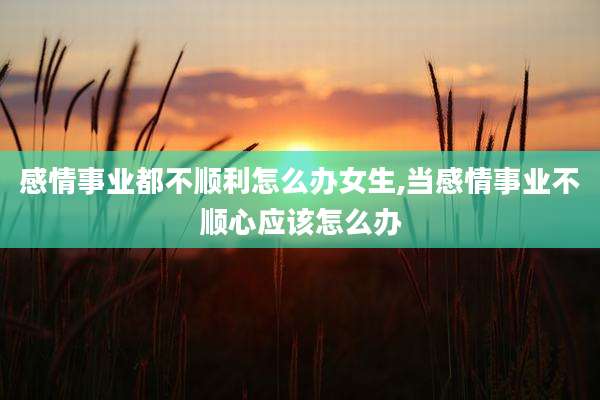 感情事业都不顺利怎么办女生,当感情事业不顺心应该怎么办