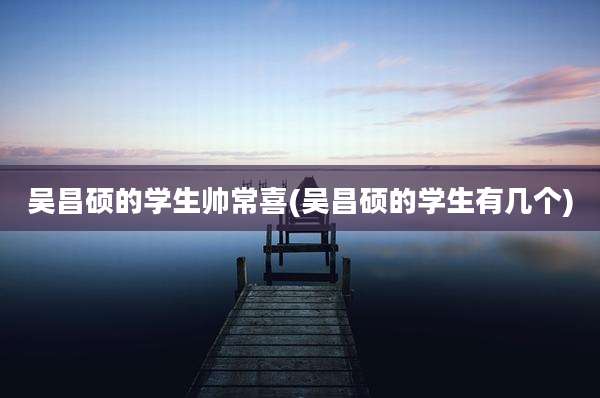 吴昌硕的学生帅常喜(吴昌硕的学生有几个)