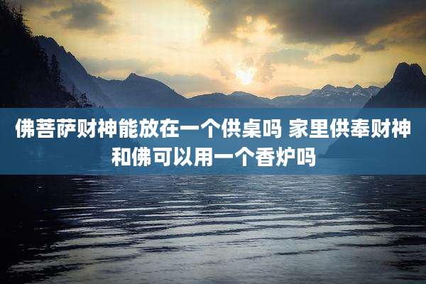 佛菩萨财神能放在一个供桌吗 家里供奉财神和佛可以用一个香炉吗