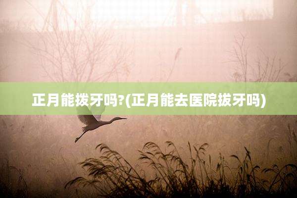 正月能拨牙吗?(正月能去医院拔牙吗)