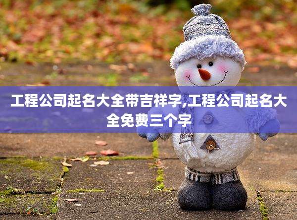 工程公司起名大全带吉祥字,工程公司起名大全免费三个字