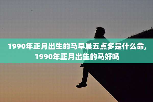 1990年正月出生的马早晨五点多是什么命,1990年正月出生的马好吗