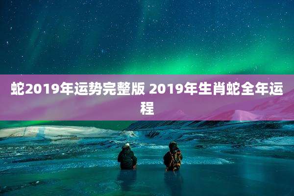 蛇2019年运势完整版 2019年生肖蛇全年运程