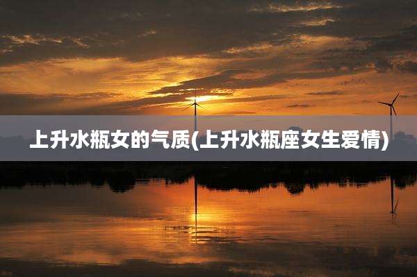 上升水瓶女的气质(上升水瓶座女生爱情)