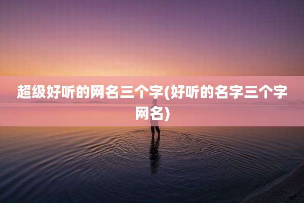 超级好听的网名三个字(好听的名字三个字网名)