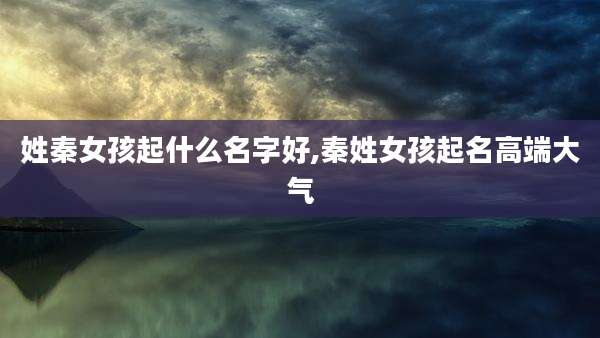姓秦女孩起什么名字好,秦姓女孩起名高端大气