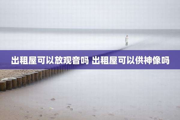 出租屋可以放观音吗 出租屋可以供神像吗