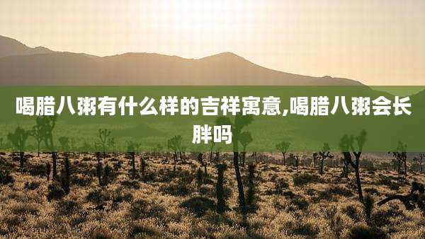 喝腊八粥有什么样的吉祥寓意,喝腊八粥会长胖吗