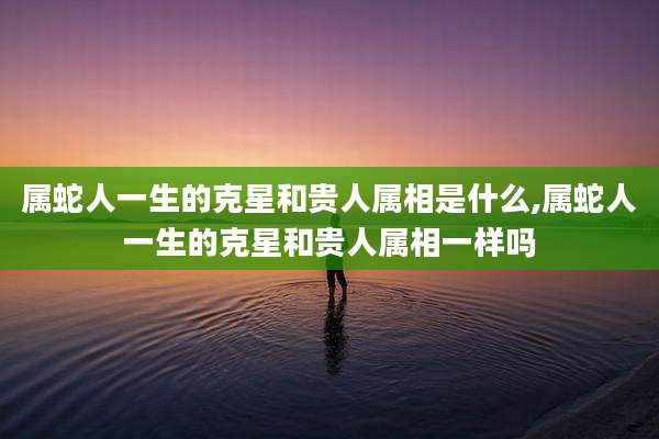 属蛇人一生的克星和贵人属相是什么,属蛇人一生的克星和贵人属相一样吗