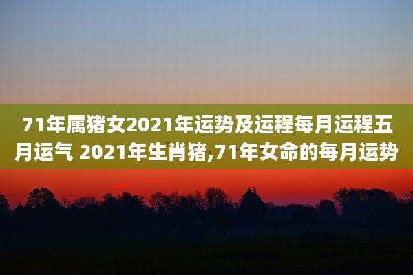 71年属猪女2021年运势及运程每月运程五月运气 2021年生肖猪,71年女命的每月运势
