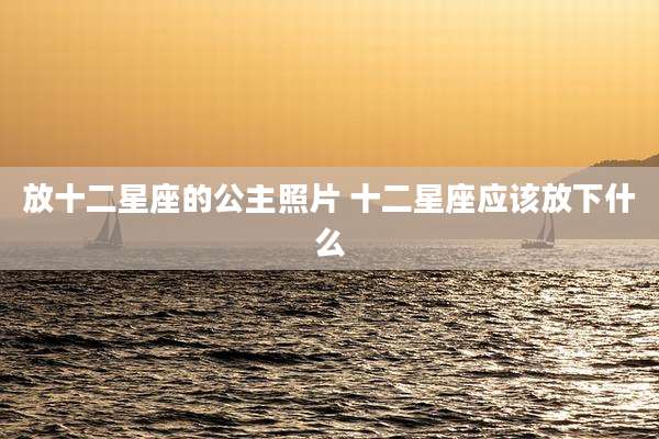 放十二星座的公主照片 十二星座应该放下什么