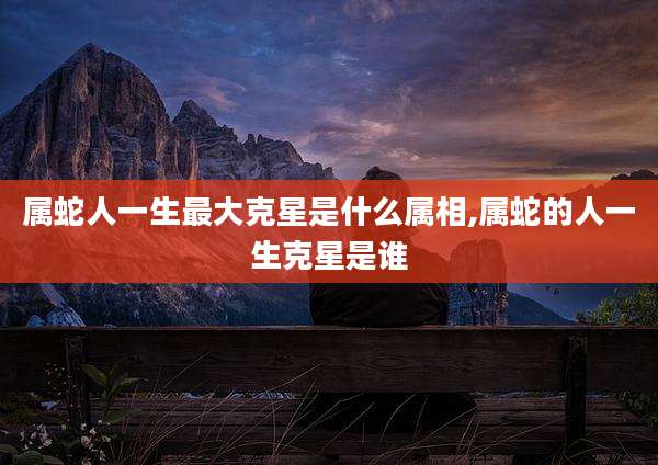 属蛇人一生最大克星是什么属相,属蛇的人一生克星是谁