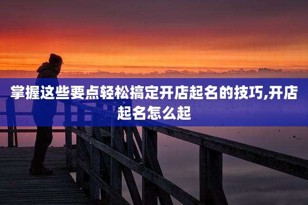 掌握这些要点轻松搞定开店起名的技巧,开店起名怎么起