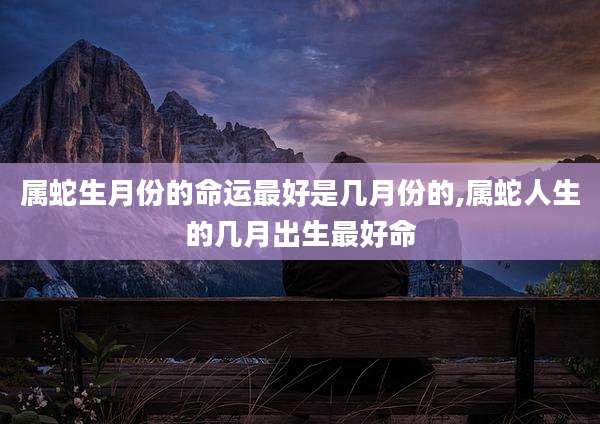 属蛇生月份的命运最好是几月份的,属蛇人生的几月出生最好命