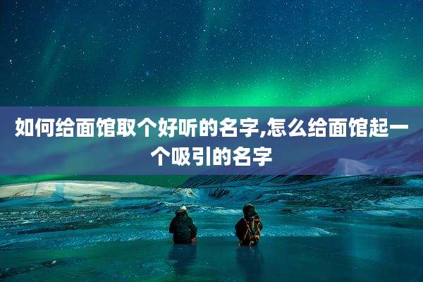 如何给面馆取个好听的名字,怎么给面馆起一个吸引的名字