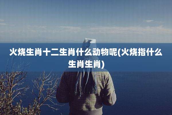 火烧生肖十二生肖什么动物呢(火烧指什么生肖生肖)