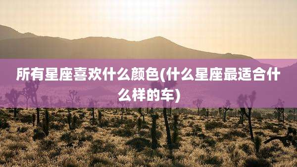 所有星座喜欢什么颜色(什么星座最适合什么样的车)