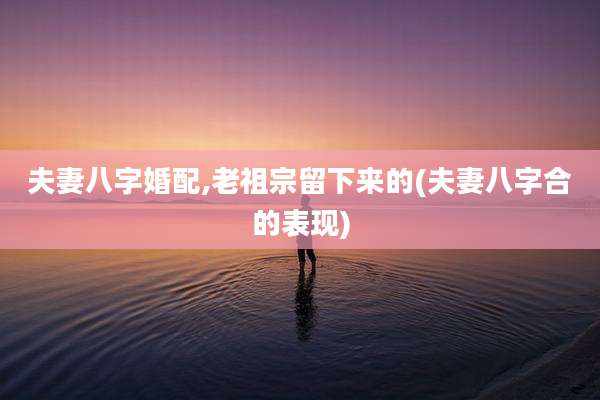 夫妻八字婚配,老祖宗留下来的(夫妻八字合的表现)