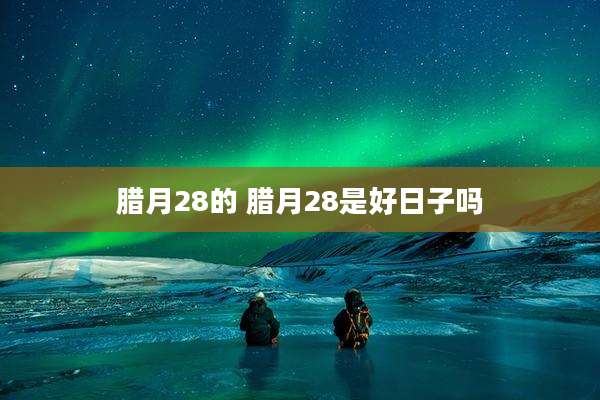 腊月28的 腊月28是好日子吗