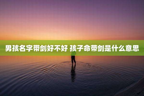 男孩名字带剑好不好 孩子命带剑是什么意思