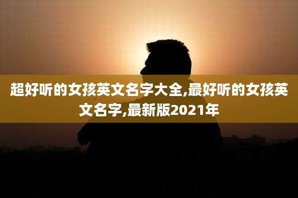 超好听的女孩英文名字大全,最好听的女孩英文名字,最新版2021年