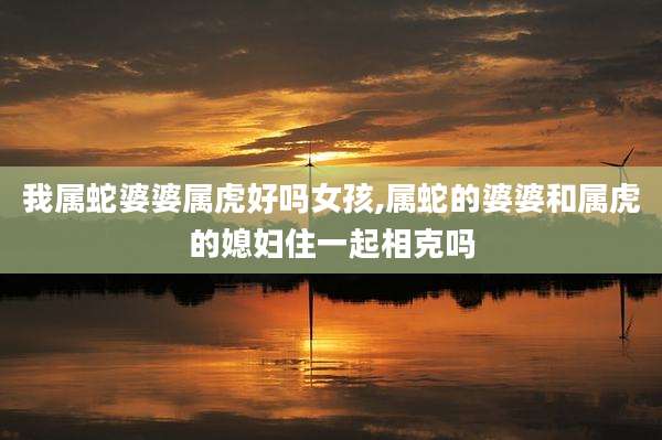 我属蛇婆婆属虎好吗女孩,属蛇的婆婆和属虎的媳妇住一起相克吗