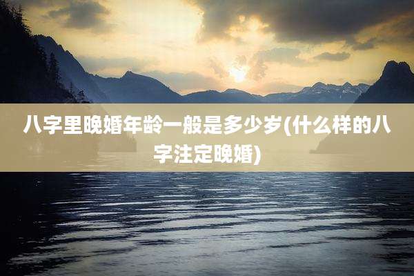 八字里晚婚年龄一般是多少岁(什么样的八字注定晚婚)