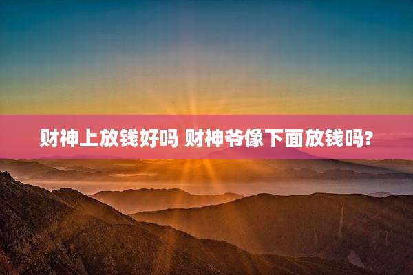 财神上放钱好吗 财神爷像下面放钱吗?