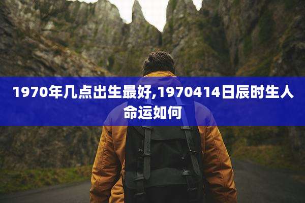 1970年几点出生最好,1970414日辰时生人命运如何