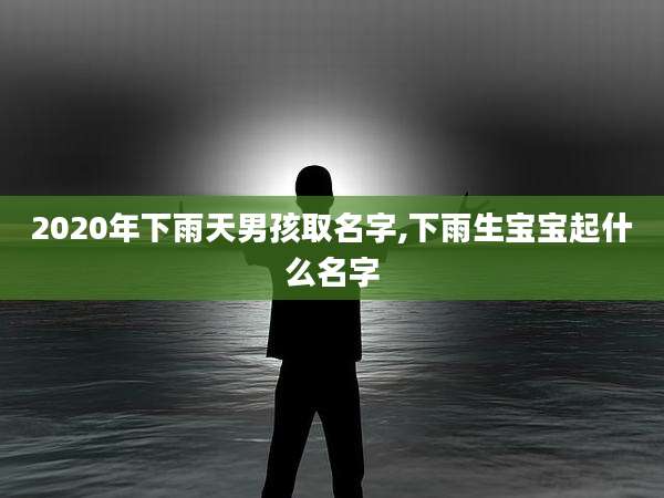 2020年下雨天男孩取名字,下雨生宝宝起什么名字