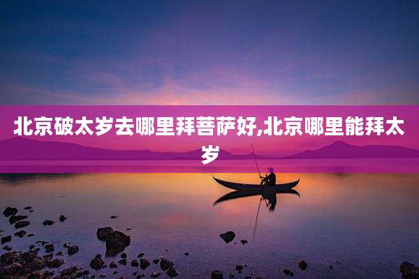 北京破太岁去哪里拜菩萨好,北京哪里能拜太岁