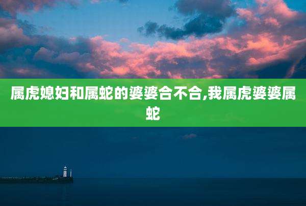 属虎媳妇和属蛇的婆婆合不合,我属虎婆婆属蛇