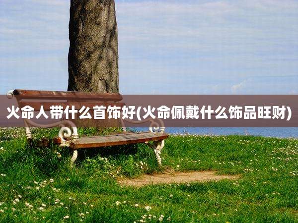 火命人带什么首饰好(火命佩戴什么饰品旺财)